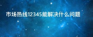 市场热线12345能解决什么问题